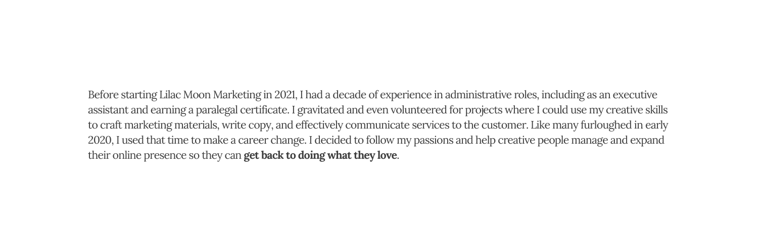 Before starting Lilac Moon Marketing in 2021 I had a decade of experience in administrative roles including as an executive assistant and earning a paralegal certificate I gravitated and even volunteered for projects where I could use my creative skills to craft marketing materials write copy and effectively communicate services to the customer Like many furloughed in early 2020 I used that time to make a career change I decided to follow my passions and help creative people manage and expand their online presence so they can get back to doing what they love