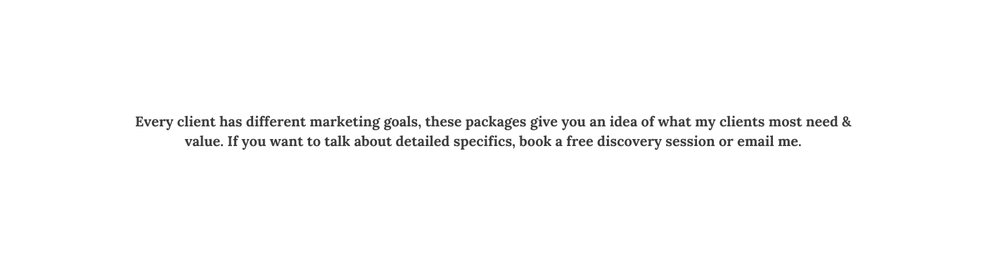 Every client has different marketing goals these packages give you an idea of what my clients most need value If you want to talk about detailed specifics book a free discovery session or email me